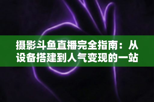 摄影斗鱼直播完全指南:从设备搭建到人气变现的一站式实战教程 摄影斗鱼直播完全指南:从设备搭建到人气变现的一站式实战教程