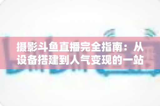 摄影斗鱼直播完全指南：从设备搭建到人气变现的一站式实战教程