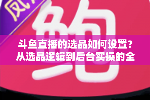 斗鱼直播的选品如何设置？从选品逻辑到后台实操的全流程干货指南
