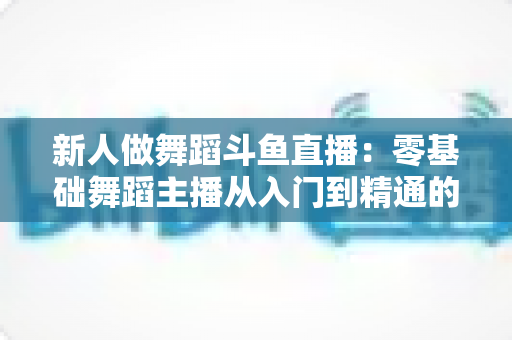 新人做舞蹈斗鱼直播:零基础舞蹈主播从入门到精通的完整指南 新人做舞蹈斗鱼直播:零基础舞蹈主播从入门到精通的完整指南