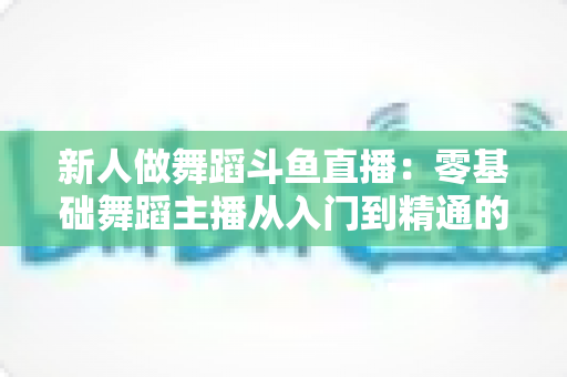 新人做舞蹈斗鱼直播：零基础舞蹈主播从入门到精通的完整指南