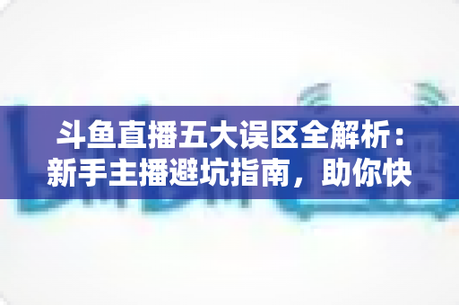 斗鱼直播五大误区全解析:新手主播避坑指南,助你快速提升直播间人气与收益 斗鱼直播五大误区全解析:新手主播避坑指南,助你快速提升直播间人气与收益
