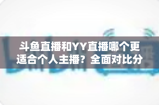 斗鱼直播和YY直播哪个更适合个人主播？全面对比分析与选择指南