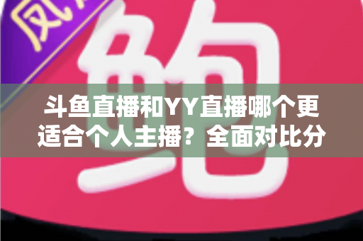 斗鱼直播和YY直播哪个更适合个人主播？全面对比分析与选择指南
