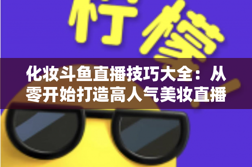 化妆斗鱼直播技巧大全:从零开始打造高人气美妆直播间的实战指南 化妆斗鱼直播技巧大全:从零开始打造高人气美妆直播间的实战指南