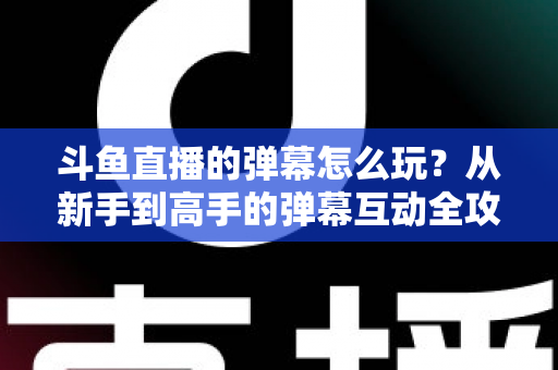 斗鱼直播的弹幕怎么玩?从新手到高手的弹幕互动全攻略,让你看播体验翻倍! 斗鱼直播的弹幕怎么玩?从新手到高手的弹幕互动全攻略,让你看播体验翻倍!