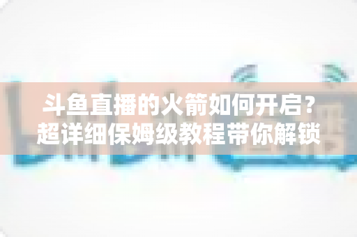 斗鱼直播的火箭如何开启？超详细保姆级教程带你解锁顶级礼物，轻松玩转直播间排面