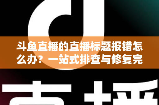 斗鱼直播的直播标题报错怎么办?一站式排查与修复完全指南 斗鱼直播的直播标题报错怎么办?一站式排查与修复完全指南