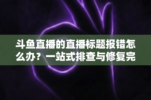斗鱼直播的直播标题报错怎么办？一站式排查与修复完全指南