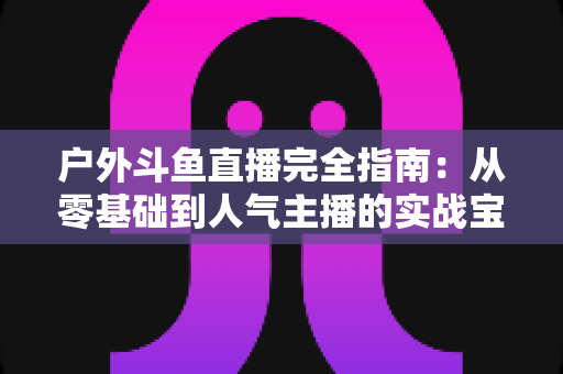 户外斗鱼直播完全指南:从零基础到人气主播的实战宝典 户外斗鱼直播完全指南:从零基础到人气主播的实战宝典