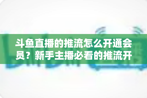 斗鱼直播的推流怎么开通会员?新手主播必看的推流开通与会员权益全攻略 斗鱼直播的推流怎么开通会员?新手主播必看的推流开通与会员权益全攻略