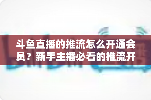 斗鱼直播的推流怎么开通会员?新手主播必看的推流开通与会员权益全攻略 斗鱼直播的推流怎么开通会员?新手主播必看的推流开通与会员权益全攻略
