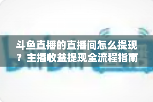 斗鱼直播的直播间怎么提现？主播收益提现全流程指南与常见问题详解