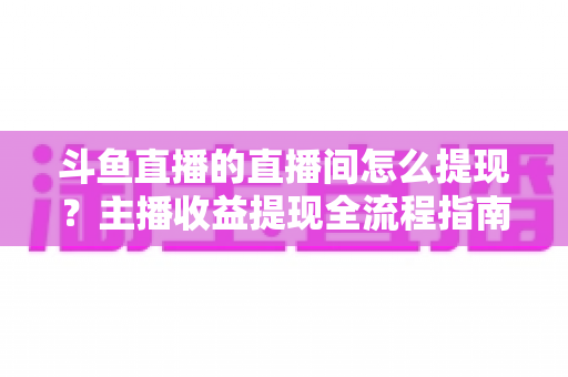 斗鱼直播的直播间怎么提现？主播收益提现全流程指南与常见问题详解