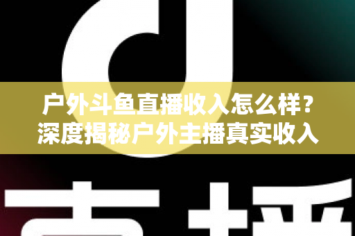 户外斗鱼直播收入怎么样？深度揭秘户外主播真实收入水平与赚钱潜力全解析