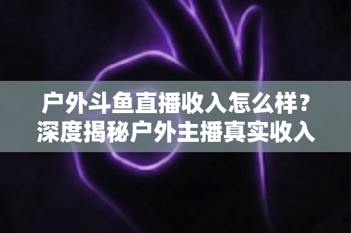户外斗鱼直播收入怎么样？深度揭秘户外主播真实收入水平与赚钱潜力全解析