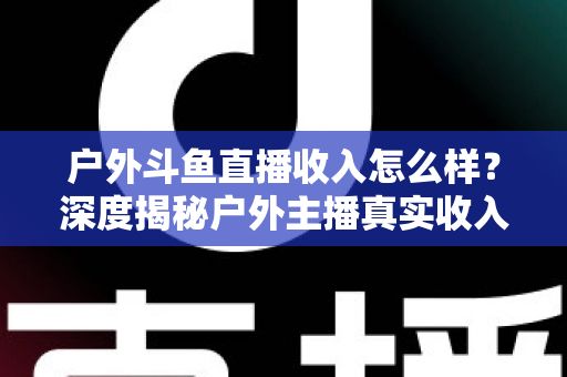 户外斗鱼直播收入怎么样？深度揭秘户外主播真实收入水平与赚钱潜力全解析