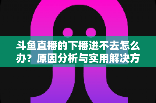 斗鱼直播的下播进不去怎么办？原因分析与实用解决方法全指南