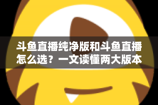 斗鱼直播纯净版和斗鱼直播怎么选？一文读懂两大版本差异，找到最适合你的观播体验