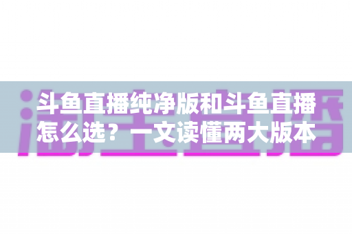 斗鱼直播纯净版和斗鱼直播怎么选？一文读懂两大版本差异，找到最适合你的观播体验