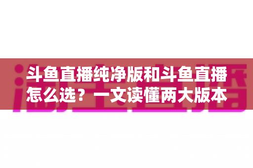 斗鱼直播纯净版和斗鱼直播怎么选？一文读懂两大版本差异，找到最适合你的观播体验