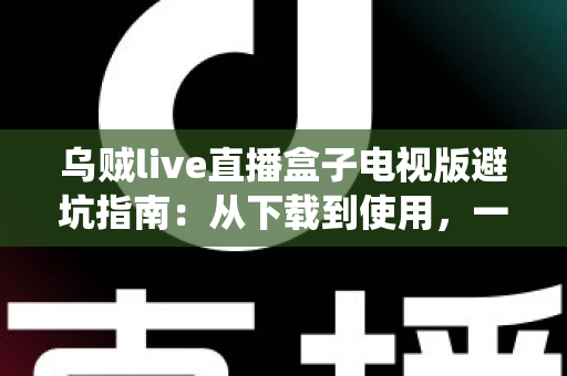 乌贼live直播盒子电视版避坑指南：从下载到使用，一步步教你绕开所有陷阱