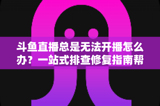 斗鱼直播总是无法开播怎么办？一站式排查修复指南帮你快速回归直播间
