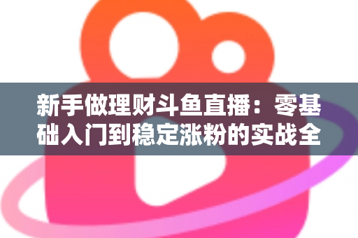 新手做理财斗鱼直播：零基础入门到稳定涨粉的实战全攻略