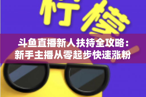 斗鱼直播新人扶持全攻略：新手主播从零起步快速涨粉的实用指南