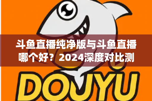 斗鱼直播纯净版与斗鱼直播哪个好?2024深度对比测评,一文帮你选对看播App 斗鱼直播纯净版与斗鱼直播哪个好?2024深度对比测评,一文帮你选对看播App