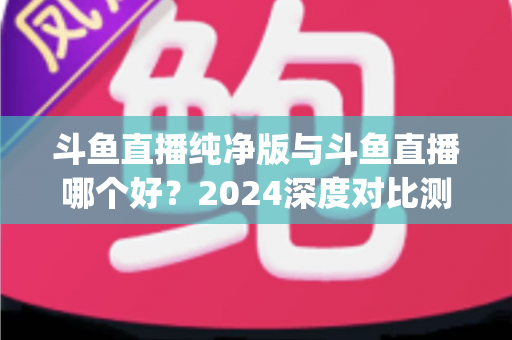 斗鱼直播纯净版与斗鱼直播哪个好？2024深度对比测评，一文帮你选对看播App