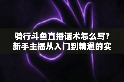 骑行斗鱼直播话术怎么写?新手主播从入门到精通的实战话术指南 骑行斗鱼直播话术怎么写?新手主播从入门到精通的实战话术指南
