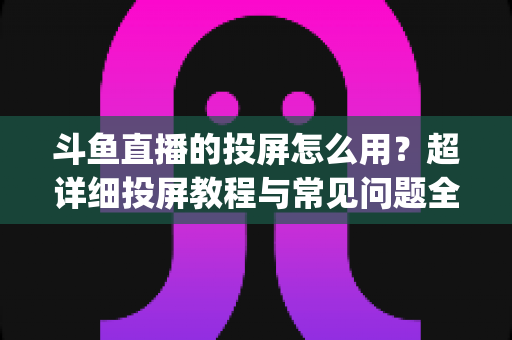 斗鱼直播的投屏怎么用？超详细投屏教程与常见问题全解析，大屏看直播So Easy！