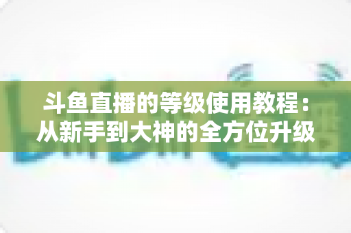 斗鱼直播的等级使用教程：从新手到大神的全方位升级指南