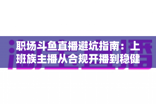 职场斗鱼直播避坑指南:上班族主播从合规开播到稳健涨粉的全流程避险手册 职场斗鱼直播避坑指南:上班族主播从合规开播到稳健涨粉的全流程避险手册