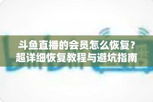 斗鱼直播的会员怎么恢复？超详细恢复教程与避坑指南助你轻松找回会员权益