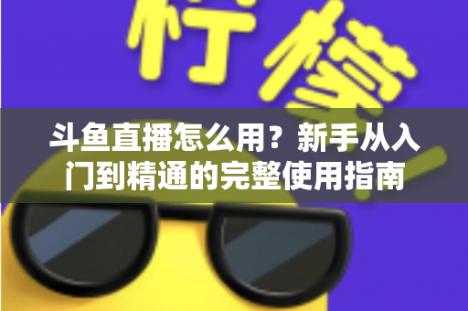 斗鱼直播怎么用？新手从入门到精通的完整使用指南
