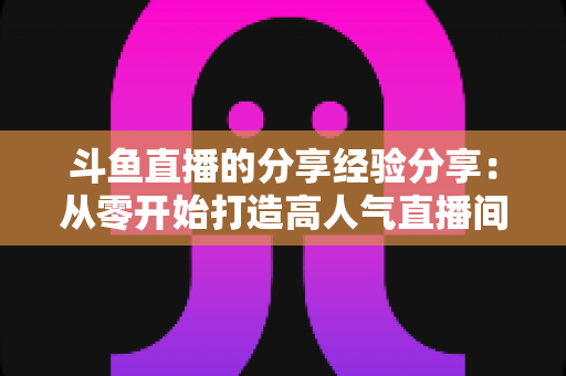 斗鱼直播的分享经验分享:从零开始打造高人气直播间的实战指南 斗鱼直播的分享经验分享:从零开始打造高人气直播间的实战指南