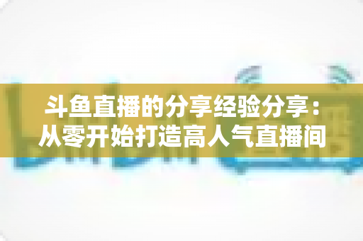 斗鱼直播的分享经验分享:从零开始打造高人气直播间的实战指南 斗鱼直播的分享经验分享:从零开始打造高人气直播间的实战指南