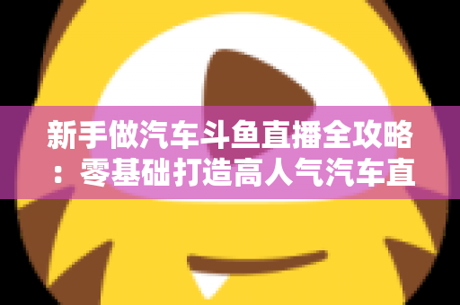 新手做汽车斗鱼直播全攻略：零基础打造高人气汽车直播间的实用指南