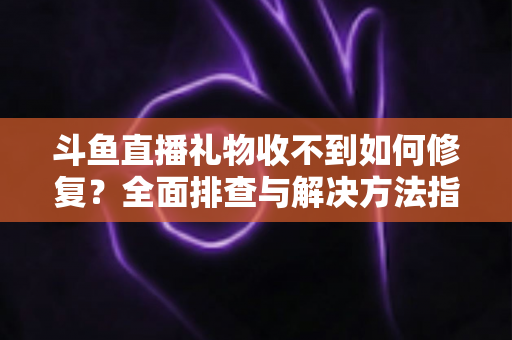 斗鱼直播礼物收不到如何修复?全面排查与解决方法指南 斗鱼直播礼物收不到如何修复?全面排查与解决方法指南