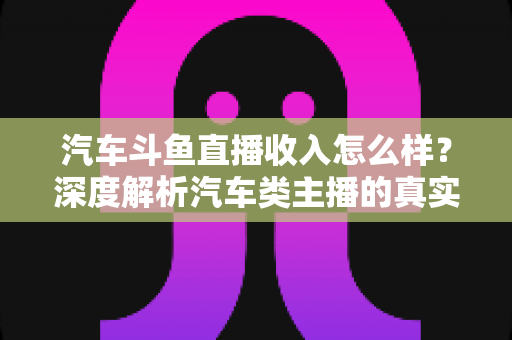 汽车斗鱼直播收入怎么样？深度解析汽车类主播的真实收益与变现路径