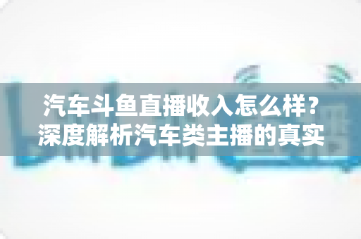 汽车斗鱼直播收入怎么样？深度解析汽车类主播的真实收益与变现路径