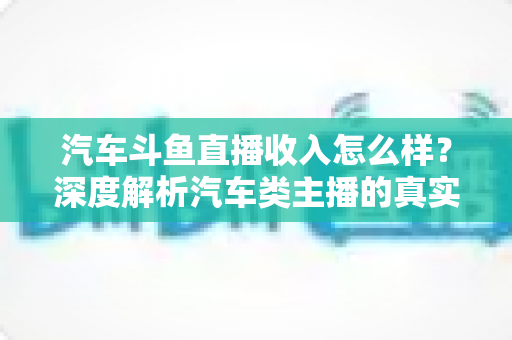 汽车斗鱼直播收入怎么样？深度解析汽车类主播的真实收益与变现路径