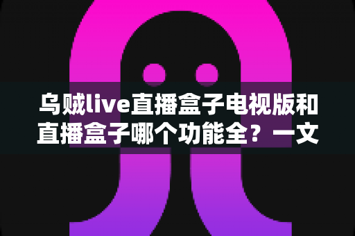 乌贼live直播盒子电视版和直播盒子哪个功能全?一文看懂两大观影工具的功能差异与选购指南 乌贼live直播盒子电视版和直播盒子哪个功能全?一文看懂两大观影工具的功能差异与选购指南