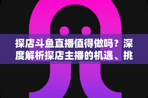 探店斗鱼直播值得做吗?深度解析探店主播的机遇、挑战与变现前景 探店斗鱼直播值得做吗?深度解析探店主播的机遇、挑战与变现前景