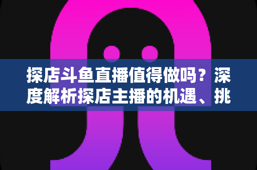 探店斗鱼直播值得做吗？深度解析探店主播的机遇、挑战与变现前景