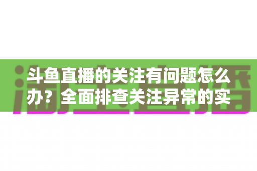 斗鱼直播的关注有问题怎么办?全面排查关注异常的实用指南与解决技巧 斗鱼直播的关注有问题怎么办?全面排查关注异常的实用指南与解决技巧