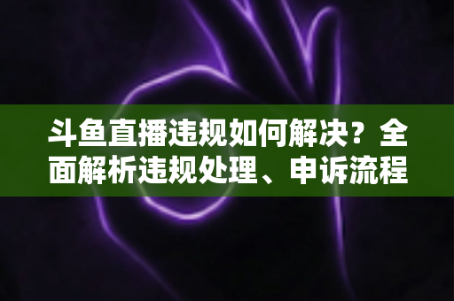 斗鱼直播违规如何解决?全面解析违规处理、申诉流程与预防指南 斗鱼直播违规如何解决?全面解析违规处理、申诉流程与预防指南