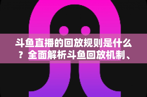 斗鱼直播的回放规则是什么?全面解析斗鱼回放机制、观看方法与常见问题 斗鱼直播的回放规则是什么?全面解析斗鱼回放机制、观看方法与常见问题